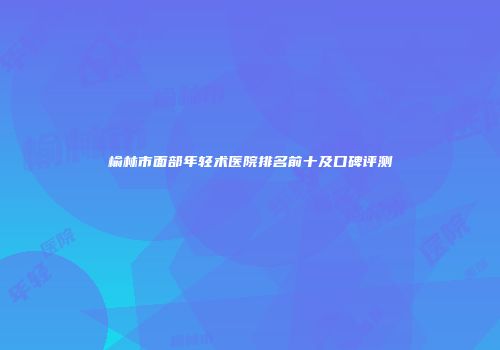 榆林市面部年轻术医院排名前十及口碑评测