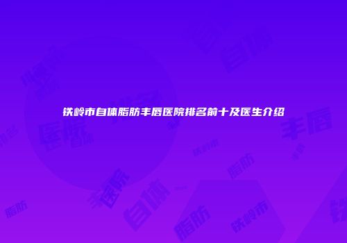铁岭市自体脂肪丰唇医院排名前十及医生介绍