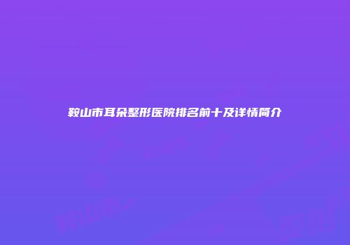 鞍山市耳朵整形医院排名前十及详情简介