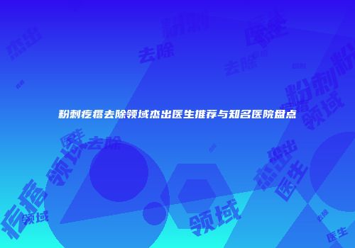 粉刺疙瘩去除领域杰出医生推荐与知名医院盘点