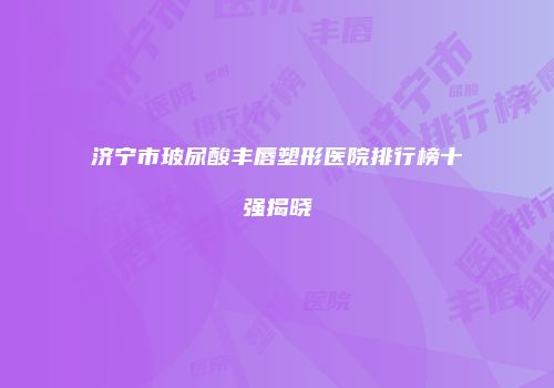 济宁市玻尿酸丰唇塑形医院排行榜十强揭晓