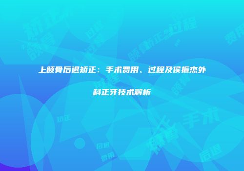 上颌骨后退矫正：手术费用、过程及侯振杰外科正牙技术解析
