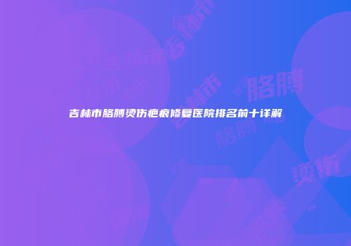 吉林市胳膊烫伤疤痕修复医院排名前十详解