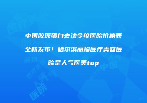 中国胶原蛋白去法令纹医院价格表全新发布！哈尔滨丽珍医疗美容医院是人气医美top