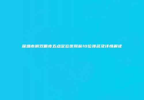 深圳市割双眼皮五点定位医院前10位排名及详情解读