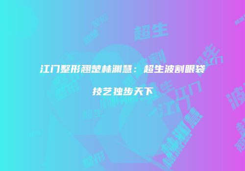 江门整形翘楚林渊慧：超生波割眼袋技艺独步天下
