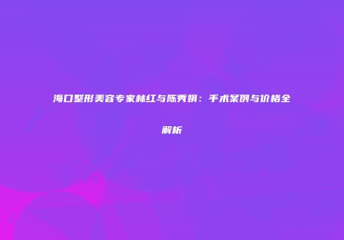 海口整形美容专家林红与陈秀娟：手术案例与价格全解析