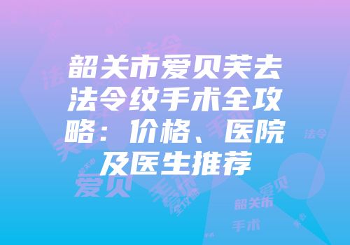 韶关市爱贝芙去法令纹手术全攻略：价格、医院及医生推荐