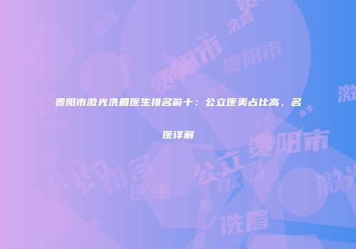 贵阳市激光洗眉医生排名前十：公立医美占比高，名医详解