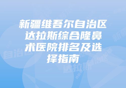 新疆维吾尔自治区达拉斯综合隆鼻术医院排名及选择指南