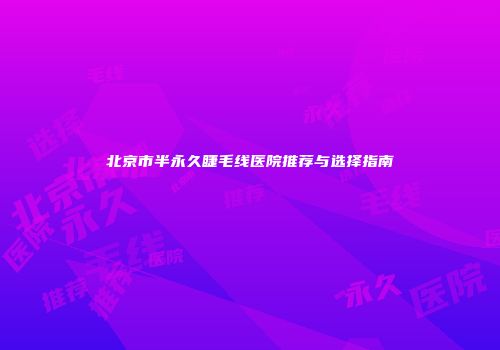北京市半永久睫毛线医院推荐与选择指南
