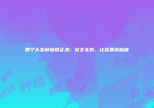 西宁头发种植矫正术：安全无伤，让您重拾自信