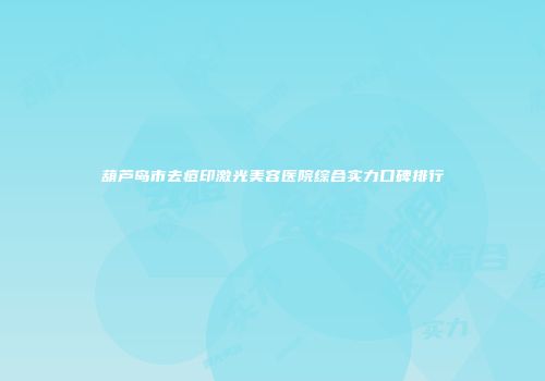 葫芦岛市去痘印激光美容医院综合实力口碑排行