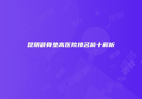 昆明颧骨垫高医院排名前十解析