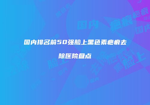 国内排名前50强脸上黑色素疤痕去除医院盘点