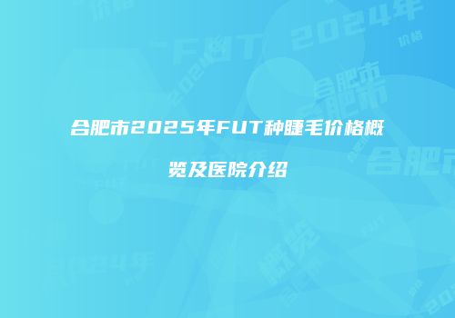 合肥市2025年FUT种睫毛价格概览及医院介绍