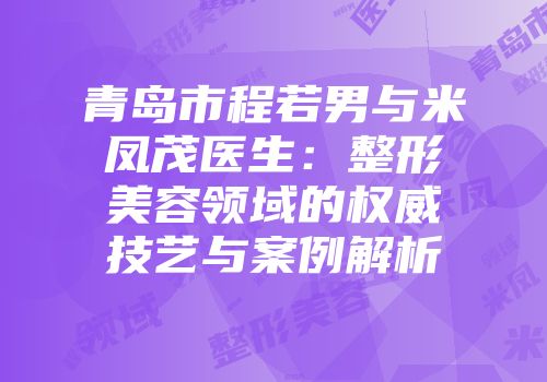 青岛市程若男与米凤茂医生：整形美容领域的权威技艺与案例解析