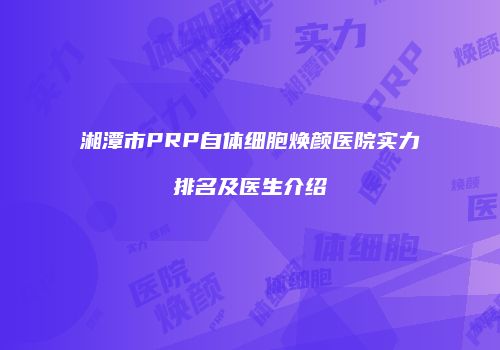 湘潭市PRP自体细胞焕颜医院实力排名及医生介绍
