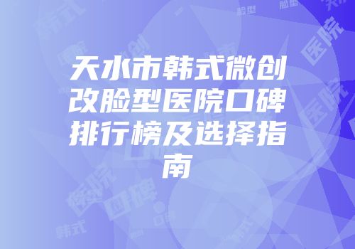 天水市韩式微创改脸型医院口碑排行榜及选择指南