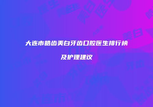 大连市皓齿美白牙齿口腔医生排行榜及护理建议