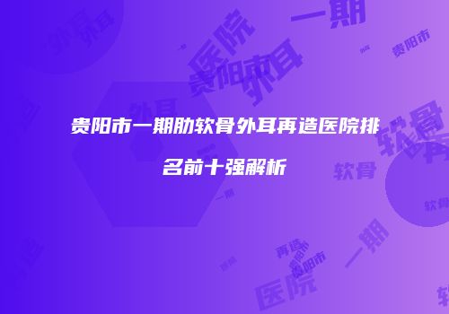 贵阳市一期肋软骨外耳再造医院排名前十强解析