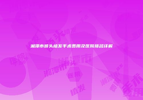 湘潭市额头植发手术费用及医院排名详解