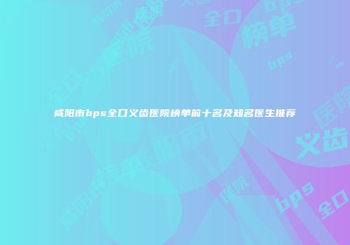 咸阳市bps全口义齿医院榜单前十名及知名医生推荐