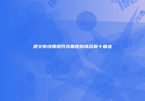遵义市线雕提升改善医院排名前十盘点