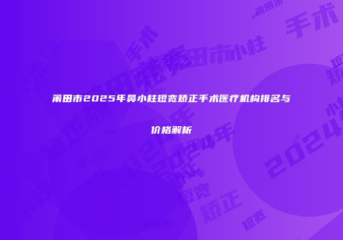 莆田市2025年鼻小柱短宽矫正手术医疗机构排名与价格解析