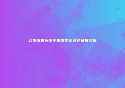 北海市鼻头缩小医院专业点评及排名榜