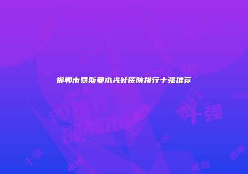邯郸市嘉斯曼水光针医院排行十强推荐