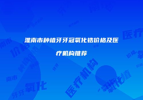 淮南市种植牙牙冠氧化锆价格及医疗机构推荐