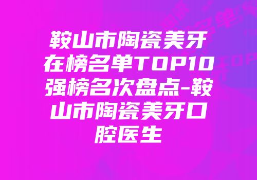 鞍山市陶瓷美牙在榜名单TOP10强榜名次盘点-鞍山市陶瓷美牙口腔医生
