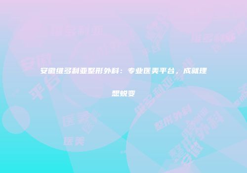 安徽维多利亚整形外科：专业医美平台，成就理想蜕变