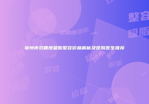 亳州市双眼皮吸脂整容价格解析及医院医生推荐
