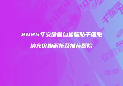 2025年安徽省自体脂肪干细胞填充价格解析及推荐医院