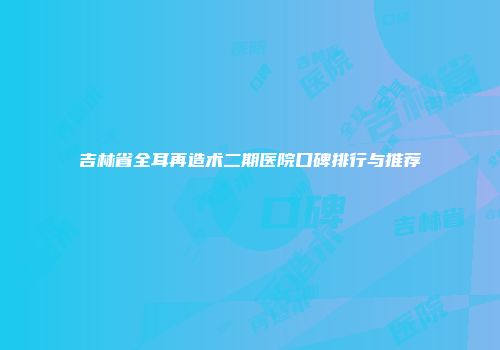 吉林省全耳再造术二期医院口碑排行与推荐