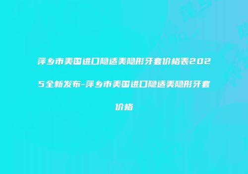 萍乡市美国进口隐适美隐形牙套价格表2025全新发布-萍乡市美国进口隐适美隐形牙套价格
