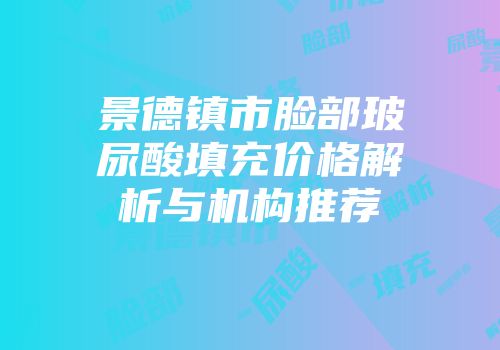 景德镇市脸部玻尿酸填充价格解析与机构推荐