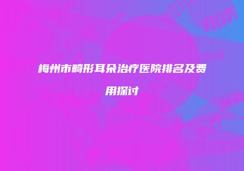 梅州市畸形耳朵治疗医院排名及费用探讨