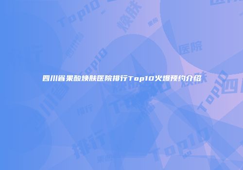 四川省果酸焕肤医院排行Top10火爆预约介绍