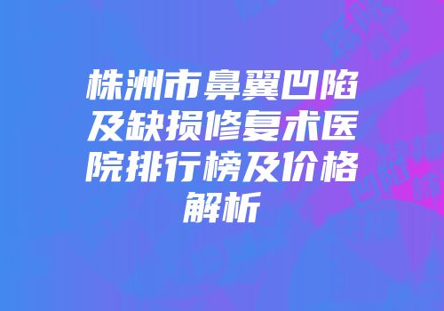 株洲市鼻翼凹陷及缺损修复术医院排行榜及价格解析