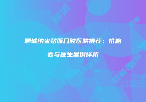 聊城纳米贴面口腔医院推荐：价格表与医生案例详析