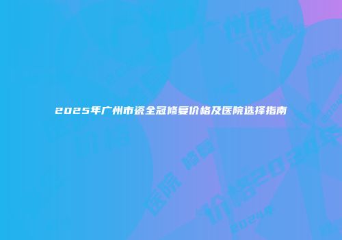 2025年广州市瓷全冠修复价格及医院选择指南