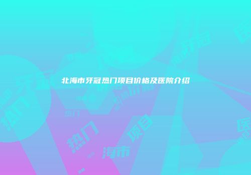 北海市牙冠热门项目价格及医院介绍