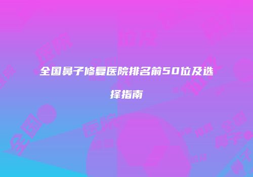 全国鼻子修复医院排名前50位及选择指南