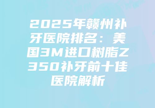 2025年赣州补牙医院排名：美国3M进口树脂Z350补牙前十佳医院解析