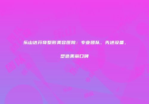 乐山达芬奇整形美容医院：专业团队、先进设备，塑造美丽口碑