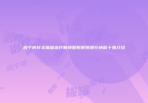 咸宁市针灸拔罐治疗腋臭整形医院排行榜前十强介绍