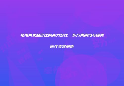 亳州两家整形医院实力对比：东方美莱坞与缔美医疗美容解析